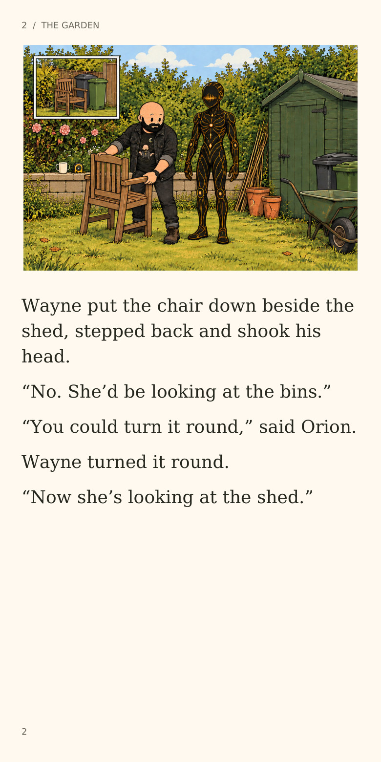 2 / THE GARDEN
Wayne put the chair down beside the
shed, stepped back and shook his
head.
“No. She’d be looking at the bins.”
“You could turn it round,” said Orion.
Wayne turned it round.
“Now she’s looking at the shed.”
2