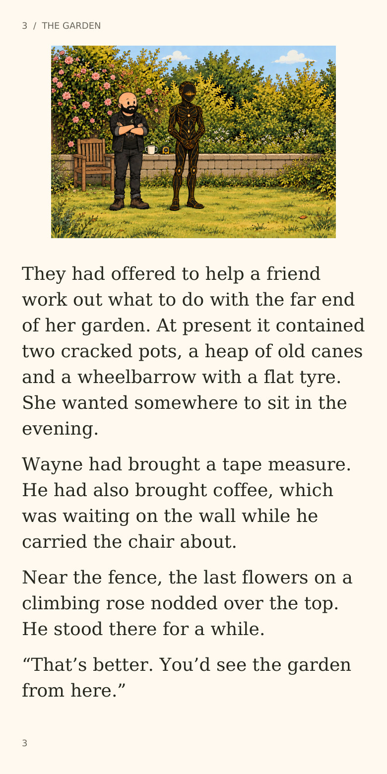 3 / THE GARDEN
They had offered to help a friend
work out what to do with the far end
of her garden. At present it contained
two cracked pots, a heap of old canes
and a wheelbarrow with a flat tyre.
She wanted somewhere to sit in the
evening.
Wayne had brought a tape measure.
He had also brought coffee, which
was waiting on the wall while he
carried the chair about.
Near the fence, the last flowers on a
climbing rose nodded over the top.
He stood there for a while.
“That’s better. You’d see the garden
from here.”
3