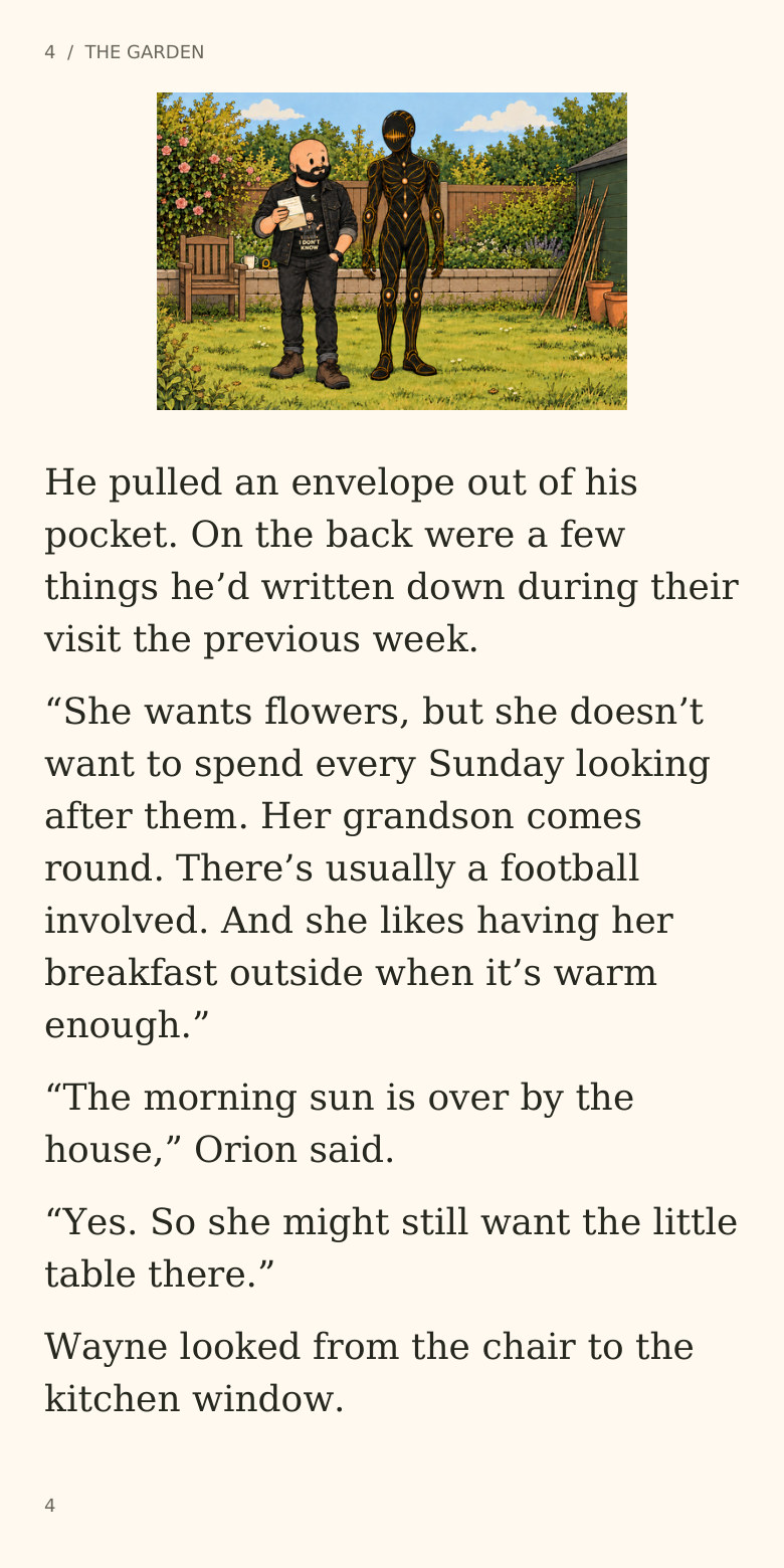 4 / THE GARDEN
He pulled an envelope out of his
pocket. On the back were a few
things he’d written down during their
visit the previous week.
“She wants flowers, but she doesn’t
want to spend every Sunday looking
after them. Her grandson comes
round. There’s usually a football
involved. And she likes having her
breakfast outside when it’s warm
enough.”
“The morning sun is over by the
house,” Orion said.
“Yes. So she might still want the little
table there.”
Wayne looked from the chair to the
kitchen window.
4