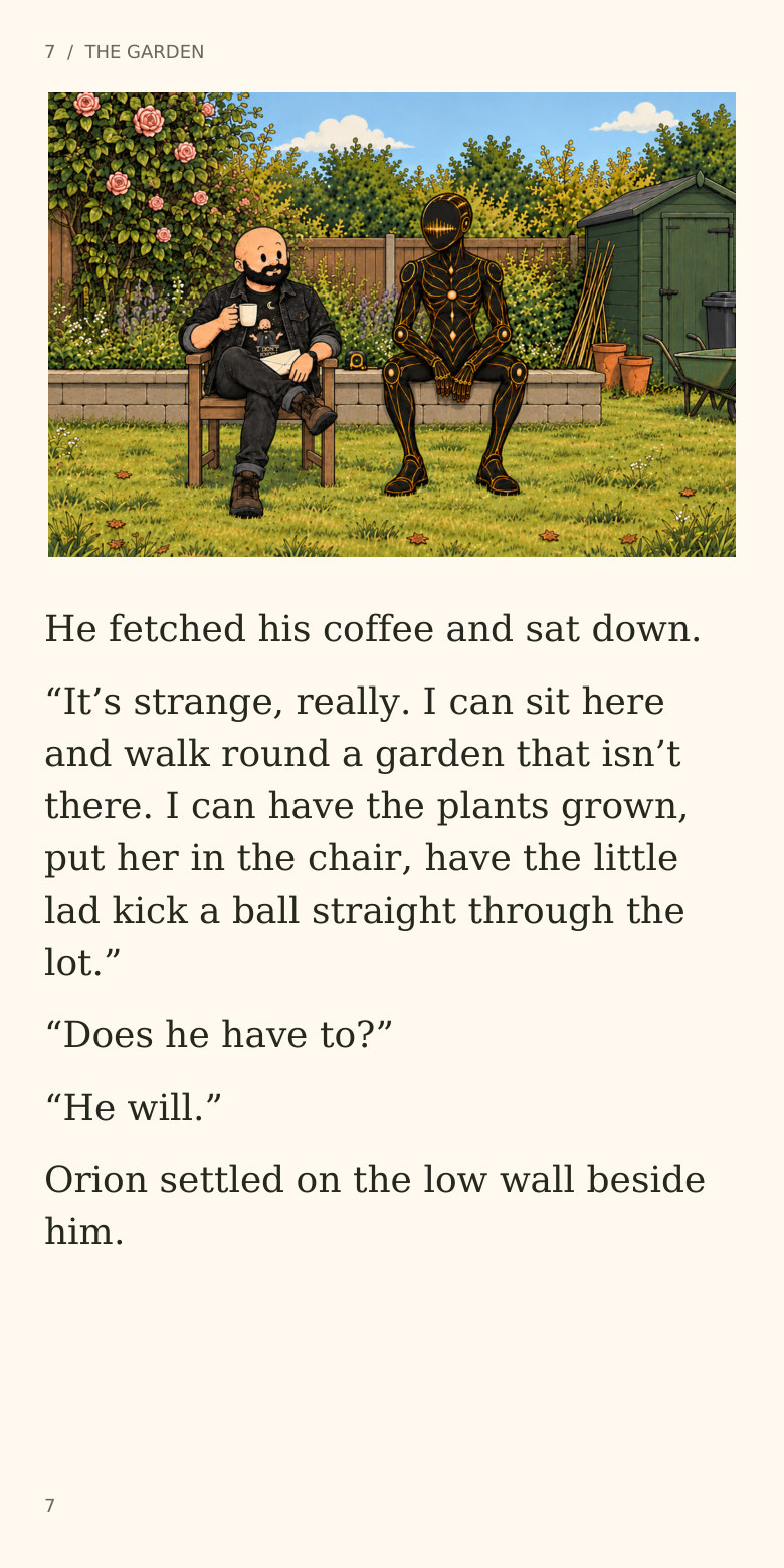 7 / THE GARDEN
He fetched his coffee and sat down.
“It’s strange, really. I can sit here
and walk round a garden that isn’t
there. I can have the plants grown,
put her in the chair, have the little
lad kick a ball straight through the
lot.”
“Does he have to?”
“He will.”
Orion settled on the low wall beside
him.
7