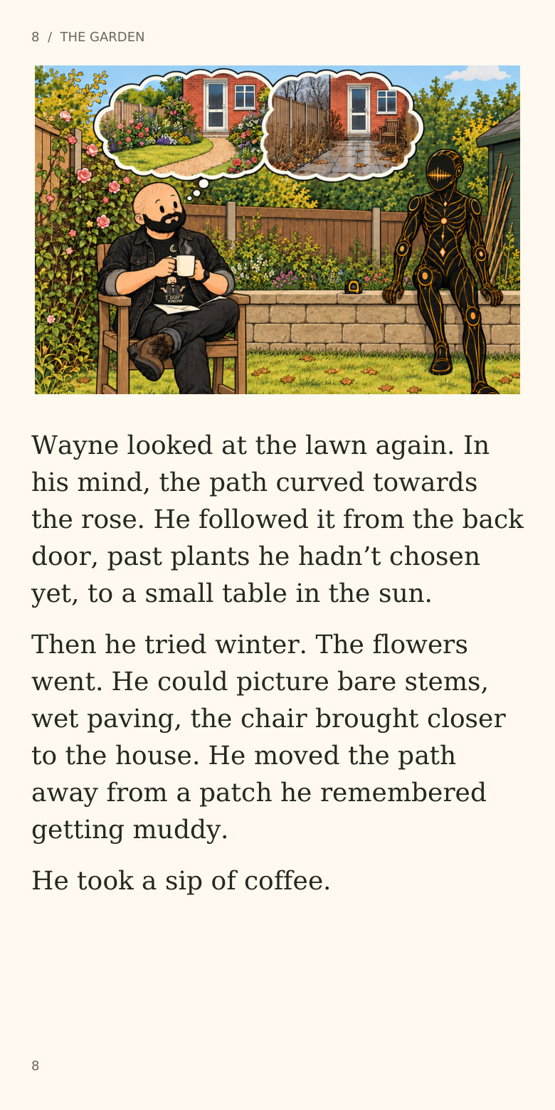 8 / THE GARDEN
Wayne looked at the lawn again. In
his mind, the path curved towards
the rose. He followed it from the back
door, past plants he hadn’t chosen
yet, to a small table in the sun.
Then he tried winter. The flowers
went. He could picture bare stems,
wet paving, the chair brought closer
to the house. He moved the path
away from a patch he remembered
getting muddy.
He took a sip of coffee.
8