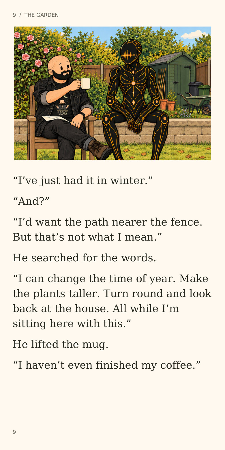 9 / THE GARDEN
“I’ve just had it in winter.”
“And?”
“I’d want the path nearer the fence.
But that’s not what I mean.”
He searched for the words.
“I can change the time of year. Make
the plants taller. Turn round and look
back at the house. All while I’m
sitting here with this.”
He lifted the mug.
“I haven’t even finished my coffee.”
9