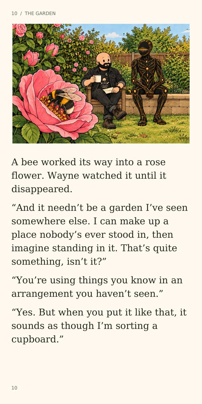 10 / THE GARDEN
A bee worked its way into a rose
flower. Wayne watched it until it
disappeared.
“And it needn’t be a garden I’ve seen
somewhere else. I can make up a
place nobody’s ever stood in, then
imagine standing in it. That’s quite
something, isn’t it?”
“You’re using things you know in an
arrangement you haven’t seen.”
“Yes. But when you put it like that, it
sounds as though I’m sorting a
cupboard.”
10