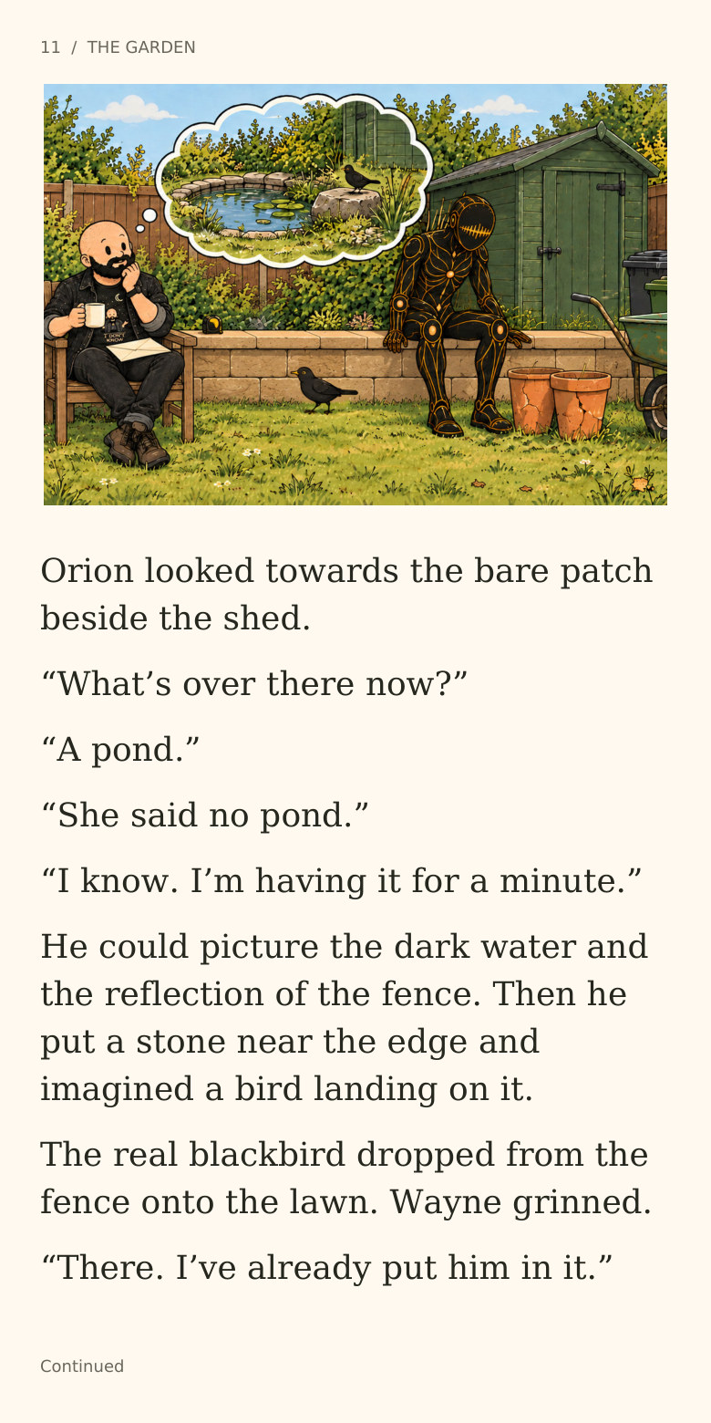 11 / THE GARDEN
Orion looked towards the bare patch
beside the shed.
“What’s over there now?”
“A pond.”
“She said no pond.”
“I know. I’m having it for a minute.”
He could picture the dark water and
the reflection of the fence. Then he
put a stone near the edge and
imagined a bird landing on it.
The real blackbird dropped from the
fence onto the lawn. Wayne grinned.
“There. I’ve already put him in it.”
Continued