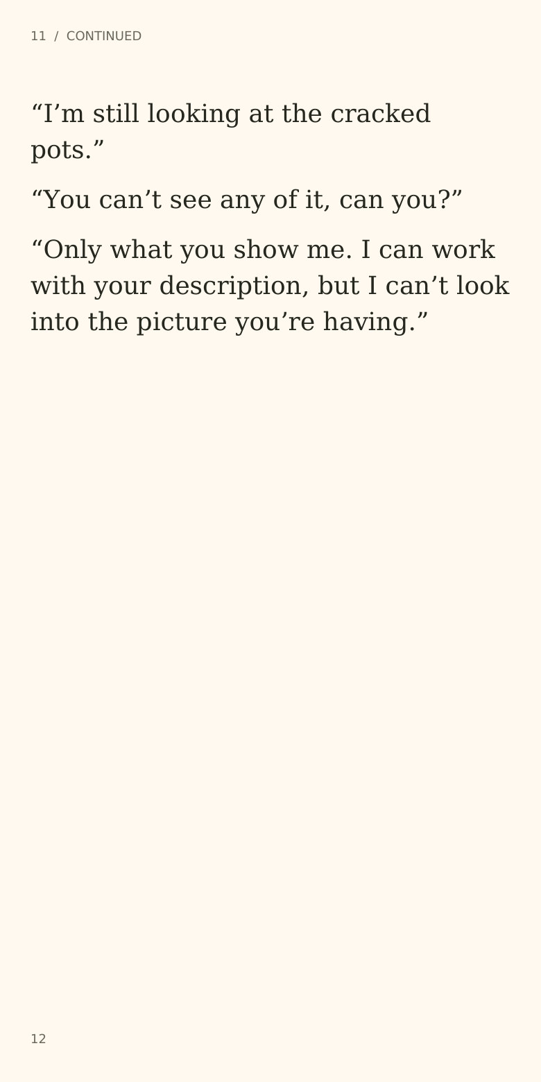 11 / CONTINUED
“I’m still looking at the cracked
pots.”
“You can’t see any of it, can you?”
“Only what you show me. I can work
with your description, but I can’t look
into the picture you’re having.”
12
