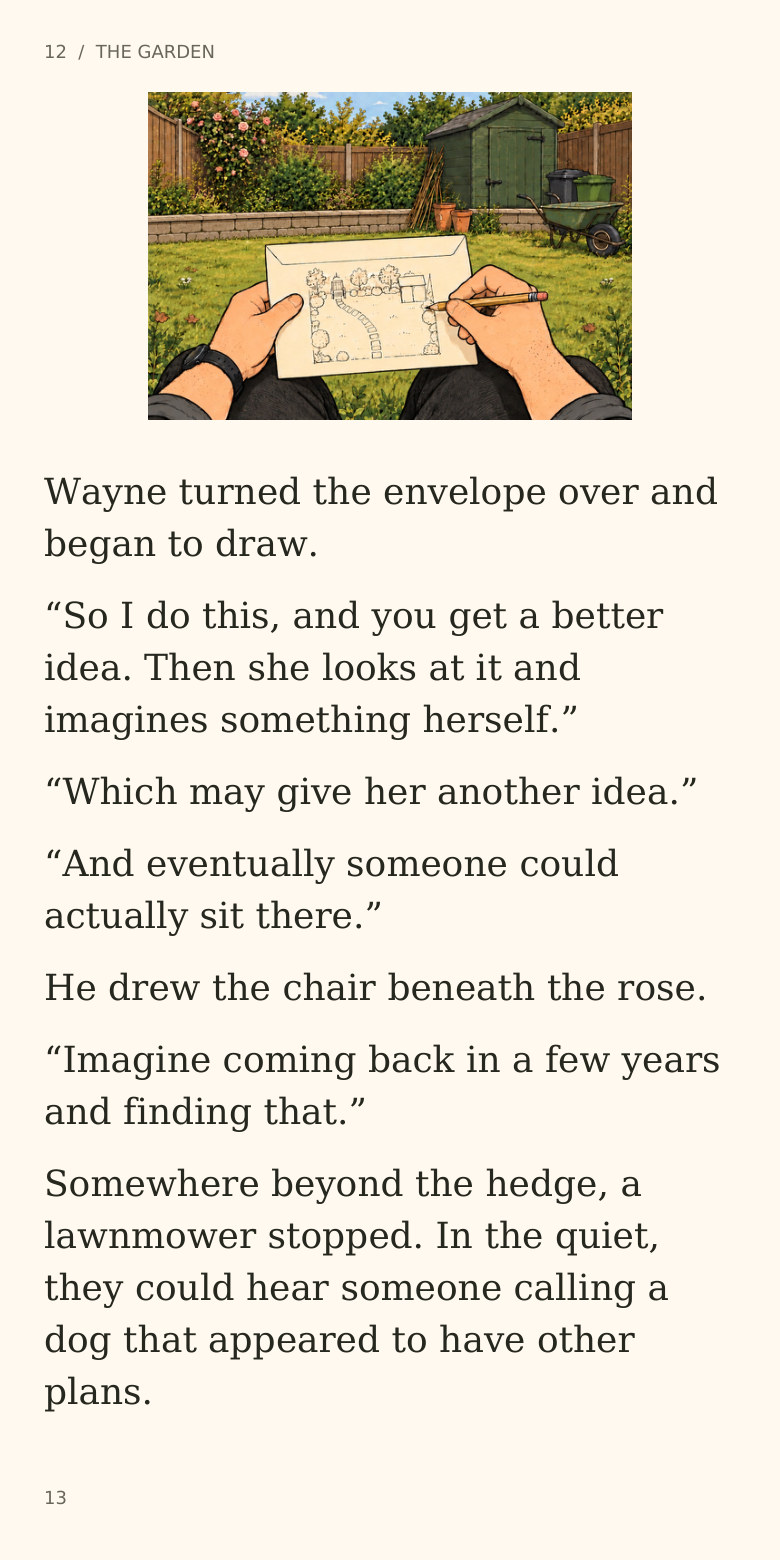 12 / THE GARDEN
Wayne turned the envelope over and
began to draw.
“So I do this, and you get a better
idea. Then she looks at it and
imagines something herself.”
“Which may give her another idea.”
“And eventually someone could
actually sit there.”
He drew the chair beneath the rose.
“Imagine coming back in a few years
and finding that.”
Somewhere beyond the hedge, a
lawnmower stopped. In the quiet,
they could hear someone calling a
dog that appeared to have other
plans.
13