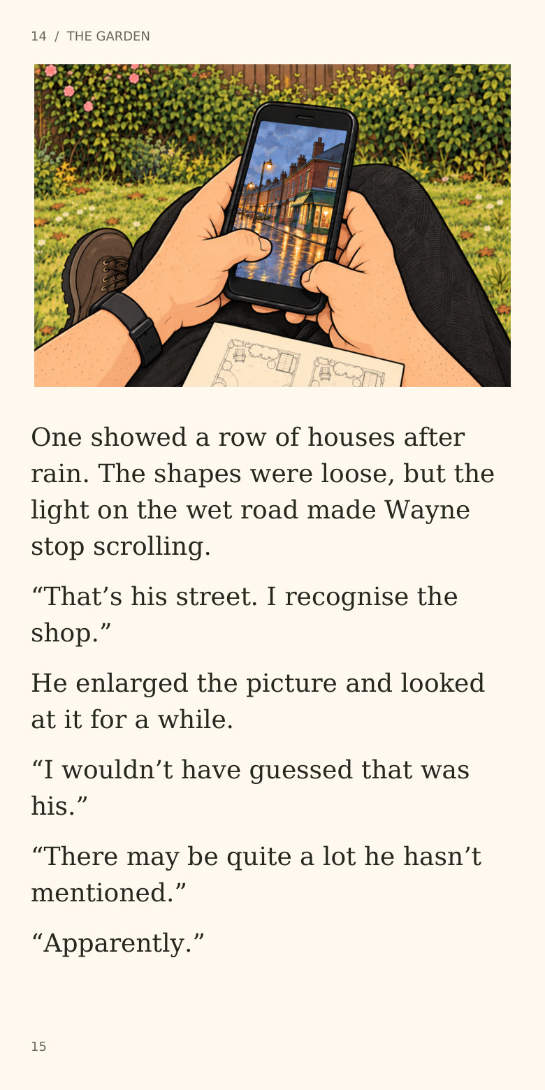 14 / THE GARDEN
One showed a row of houses after
rain. The shapes were loose, but the
light on the wet road made Wayne
stop scrolling.
“That’s his street. I recognise the
shop.”
He enlarged the picture and looked
at it for a while.
“I wouldn’t have guessed that was
his.”
“There may be quite a lot he hasn’t
mentioned.”
“Apparently.”
15