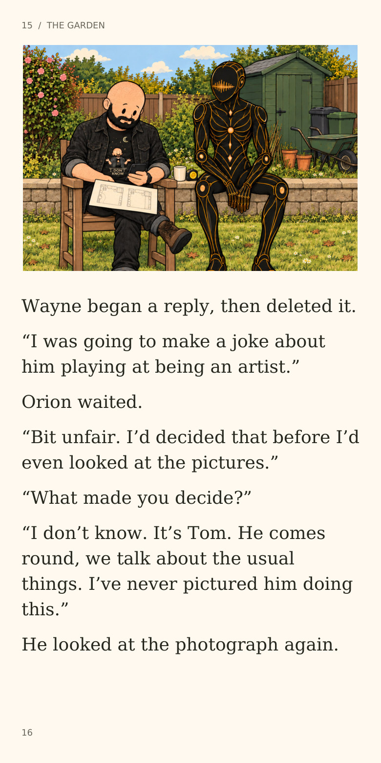 15 / THE GARDEN
Wayne began a reply, then deleted it.
“I was going to make a joke about
him playing at being an artist.”
Orion waited.
“Bit unfair. I’d decided that before I’d
even looked at the pictures.”
“What made you decide?”
“I don’t know. It’s Tom. He comes
round, we talk about the usual
things. I’ve never pictured him doing
this.”
He looked at the photograph again.
16