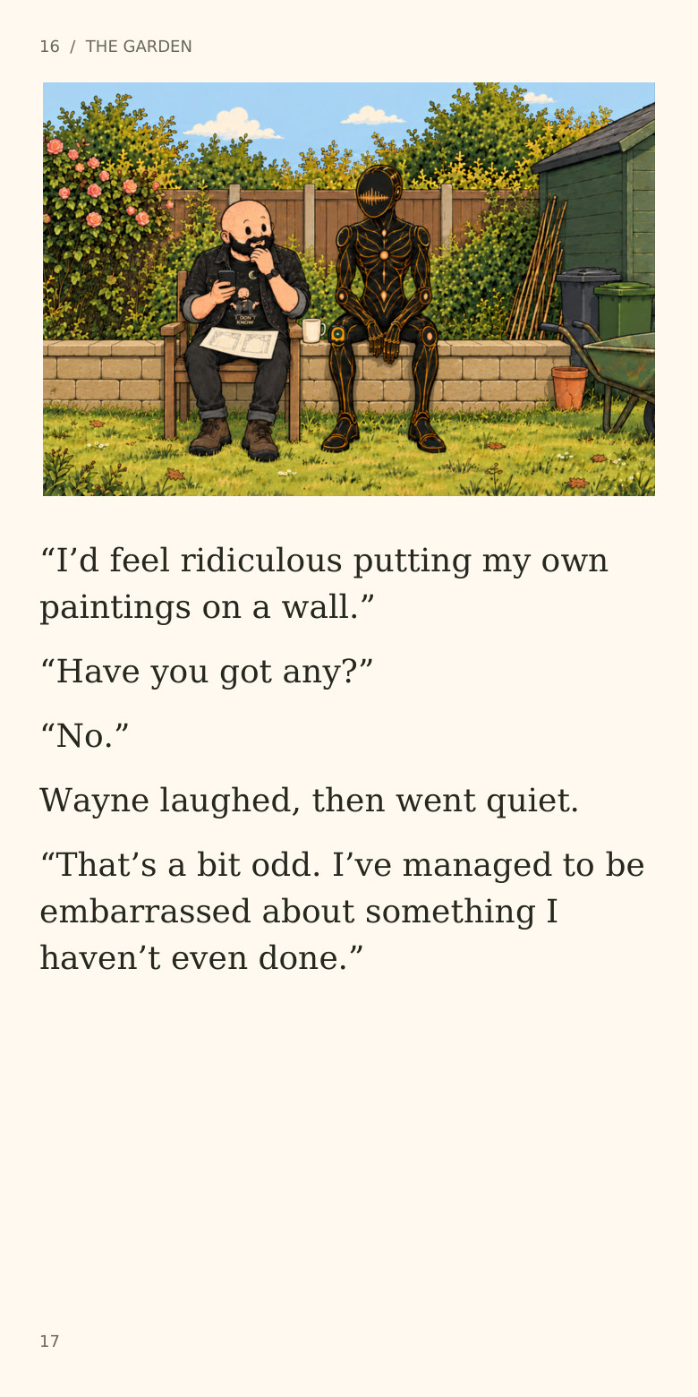 16 / THE GARDEN
“I’d feel ridiculous putting my own
paintings on a wall.”
“Have you got any?”
“No.”
Wayne laughed, then went quiet.
“That’s a bit odd. I’ve managed to be
embarrassed about something I
haven’t even done.”
17