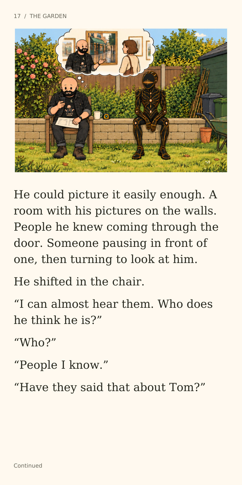 17 / THE GARDEN
He could picture it easily enough. A
room with his pictures on the walls.
People he knew coming through the
door. Someone pausing in front of
one, then turning to look at him.
He shifted in the chair.
“I can almost hear them. Who does
he think he is?”
“Who?”
“People I know.”
“Have they said that about Tom?”
Continued