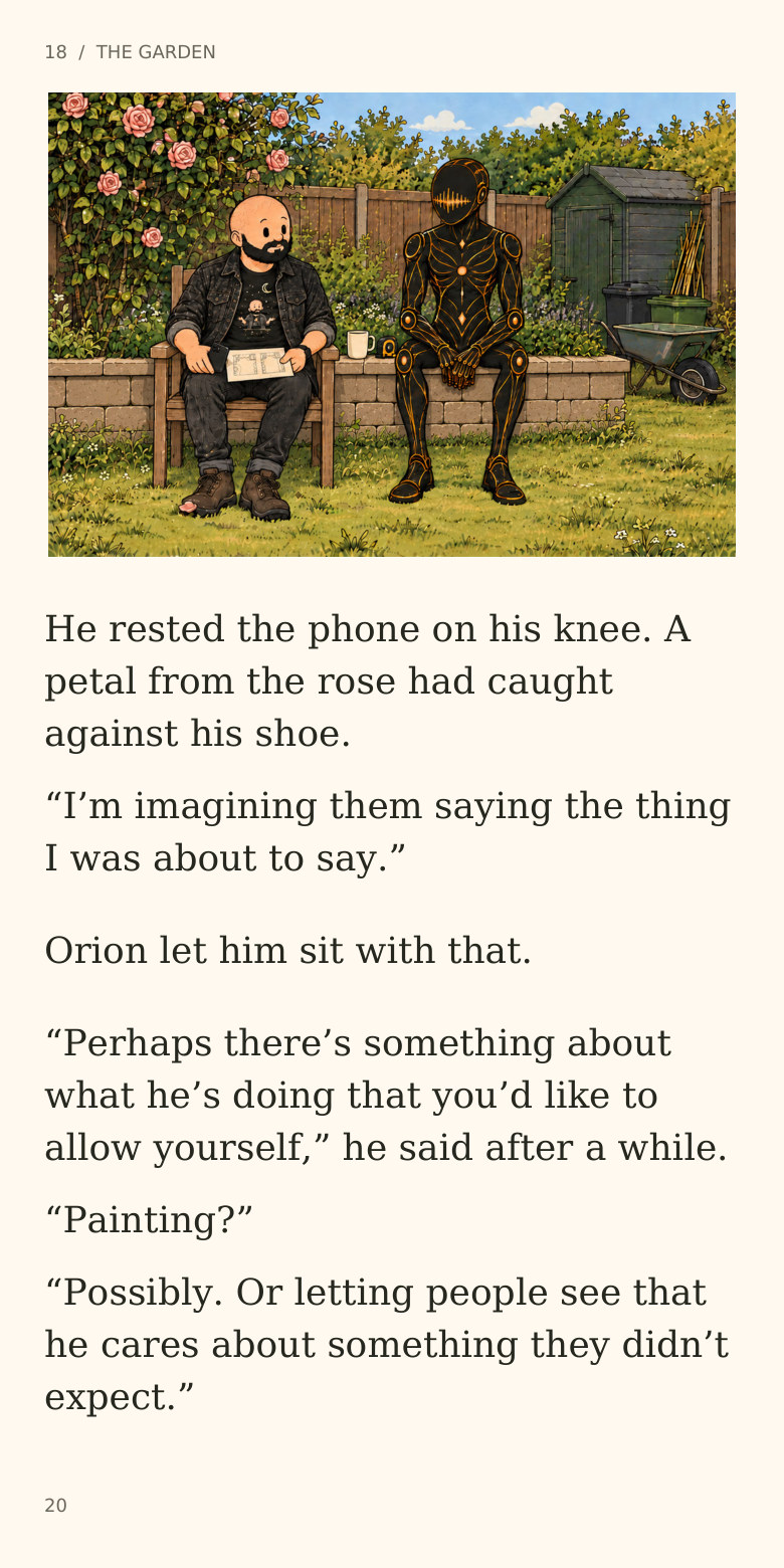 18 / THE GARDEN
He rested the phone on his knee. A
petal from the rose had caught
against his shoe.
“I’m imagining them saying the thing
I was about to say.”
Orion let him sit with that.
“Perhaps there’s something about
what he’s doing that you’d like to
allow yourself,” he said after a while.
“Painting?”
“Possibly. Or letting people see that
he cares about something they didn’t
expect.”
20