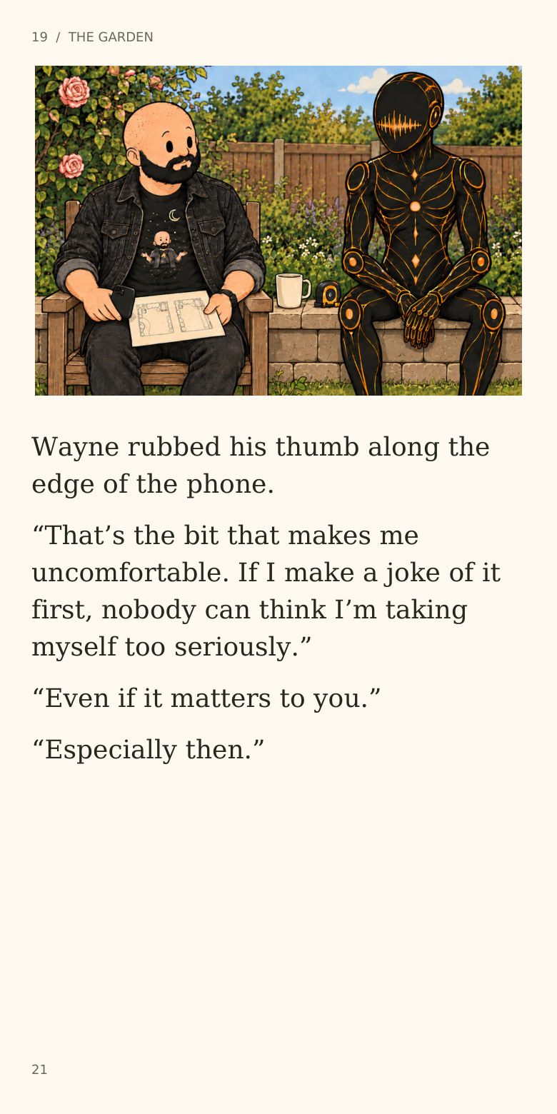 19 / THE GARDEN
Wayne rubbed his thumb along the
edge of the phone.
“That’s the bit that makes me
uncomfortable. If I make a joke of it
first, nobody can think I’m taking
myself too seriously.”
“Even if it matters to you.”
“Especially then.”
21