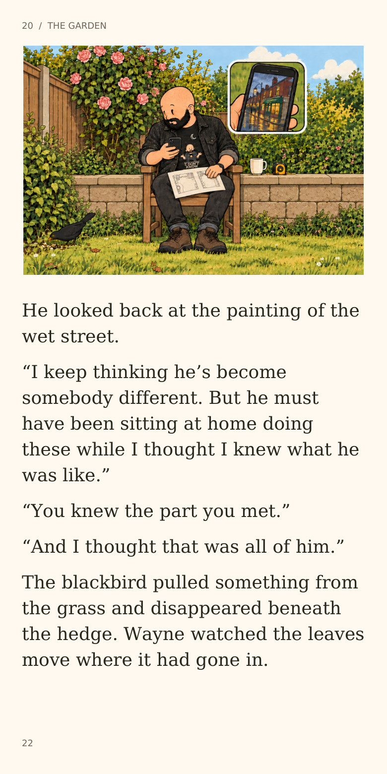 20 / THE GARDEN
He looked back at the painting of the
wet street.
“I keep thinking he’s become
somebody different. But he must
have been sitting at home doing
these while I thought I knew what he
was like.”
“You knew the part you met.”
“And I thought that was all of him.”
The blackbird pulled something from
the grass and disappeared beneath
the hedge. Wayne watched the leaves
move where it had gone in.
22