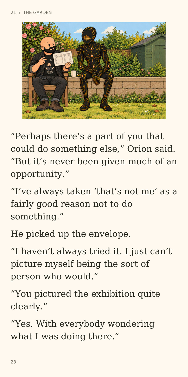 21 / THE GARDEN
“Perhaps there’s a part of you that
could do something else,” Orion said.
“But it’s never been given much of an
opportunity.”
“I’ve always taken ‘that’s not me’ as a
fairly good reason not to do
something.”
He picked up the envelope.
“I haven’t always tried it. I just can’t
picture myself being the sort of
person who would.”
“You pictured the exhibition quite
clearly.”
“Yes. With everybody wondering
what I was doing there.”
23