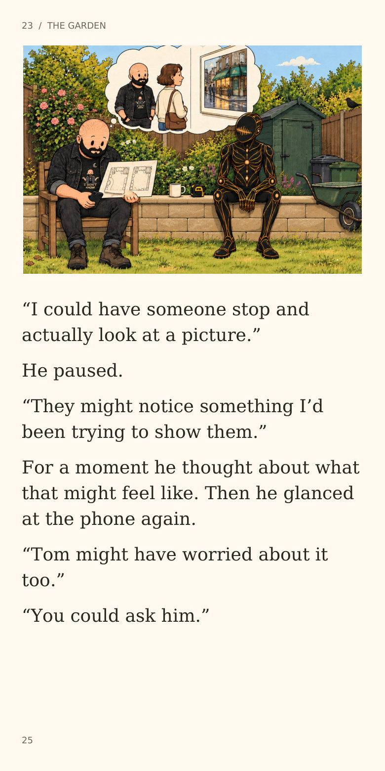 23 / THE GARDEN
“I could have someone stop and
actually look at a picture.”
He paused.
“They might notice something I’d
been trying to show them.”
For a moment he thought about what
that might feel like. Then he glanced
at the phone again.
“Tom might have worried about it
too.”
“You could ask him.”
25
