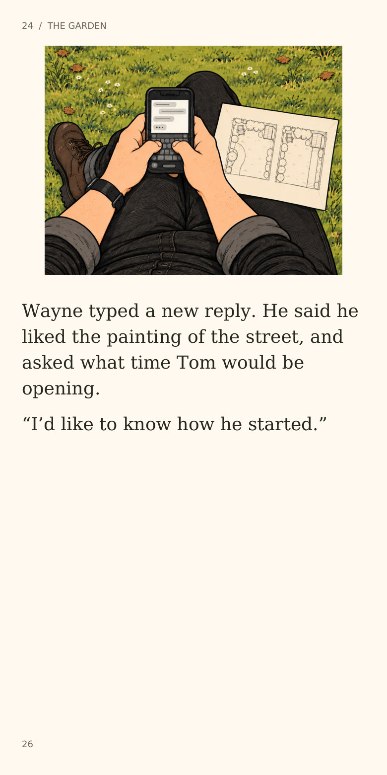 24 / THE GARDEN
Wayne typed a new reply. He said he
liked the painting of the street, and
asked what time Tom would be
opening.
“I’d like to know how he started.”
26