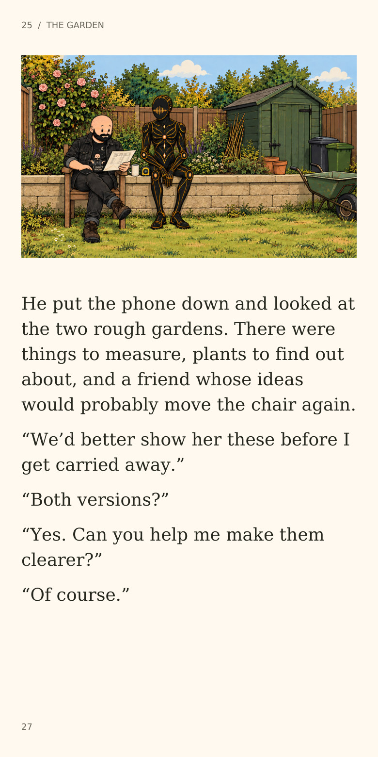 25 / THE GARDEN
He put the phone down and looked at
the two rough gardens. There were
things to measure, plants to find out
about, and a friend whose ideas
would probably move the chair again.
“We’d better show her these before I
get carried away.”
“Both versions?”
“Yes. Can you help me make them
clearer?”
“Of course.”
27