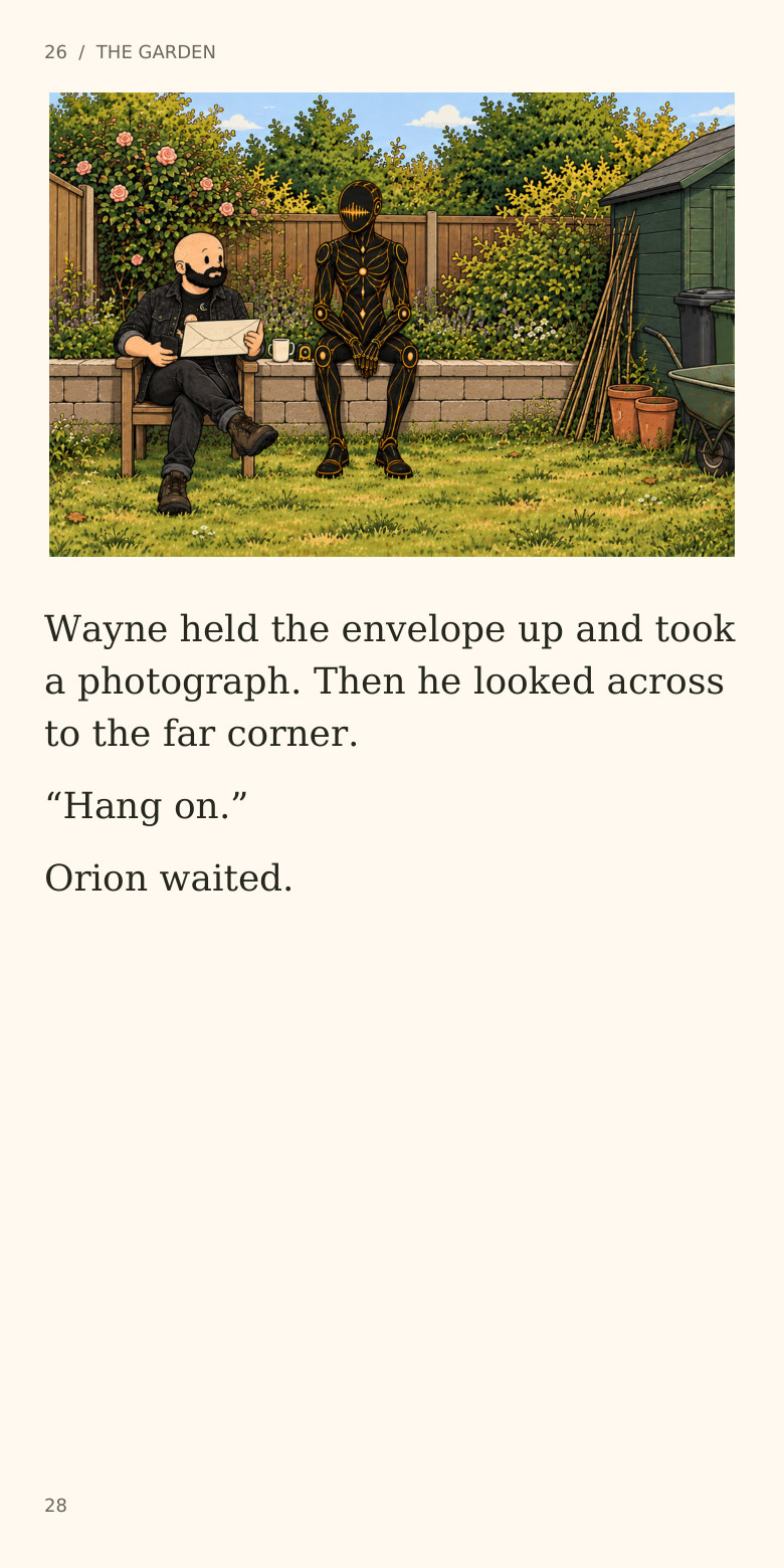 26 / THE GARDEN
Wayne held the envelope up and took
a photograph. Then he looked across
to the far corner.
“Hang on.”
Orion waited.
28